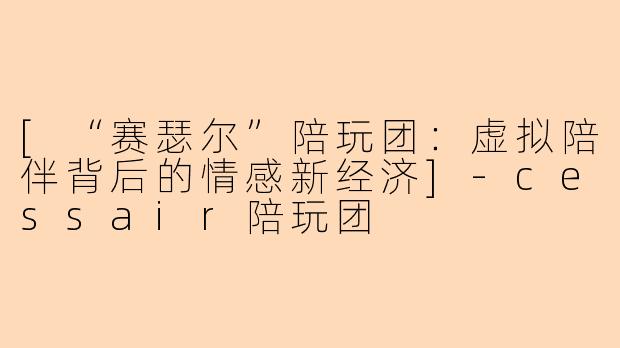 [“赛瑟尔”陪玩团：虚拟陪伴背后的情感新经济]