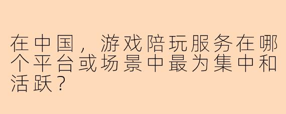 在中国,游戏陪玩服务在哪个平台或场景中最为集中和活跃?