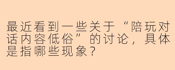 最近看到一些关于“陪玩对话内容低俗”的讨论，具体是指哪些现象？