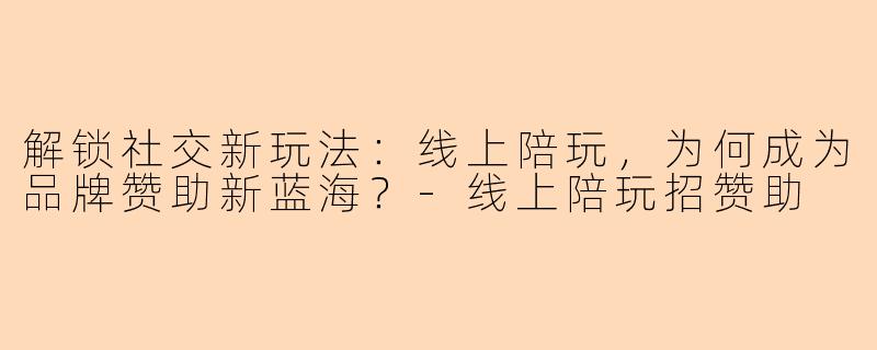 解锁社交新玩法:线上陪玩,为何成为品牌赞助新蓝海?-线上陪玩招赞助