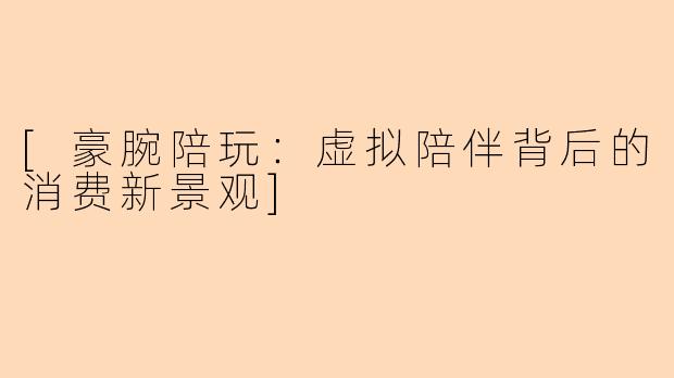 [豪腕陪玩：虚拟陪伴背后的消费新景观]