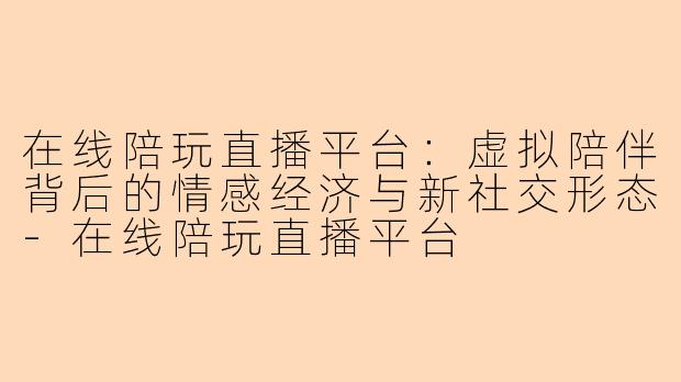 在线陪玩直播平台：虚拟陪伴背后的情感经济与新社交形态-在线陪玩直播平台