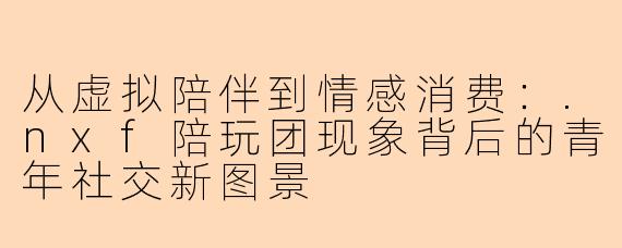 从虚拟陪伴到情感消费：.nxf陪玩团现象背后的青年社交新图景