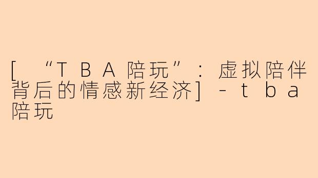 [“TBA陪玩”：虚拟陪伴背后的情感新经济]-tba陪玩