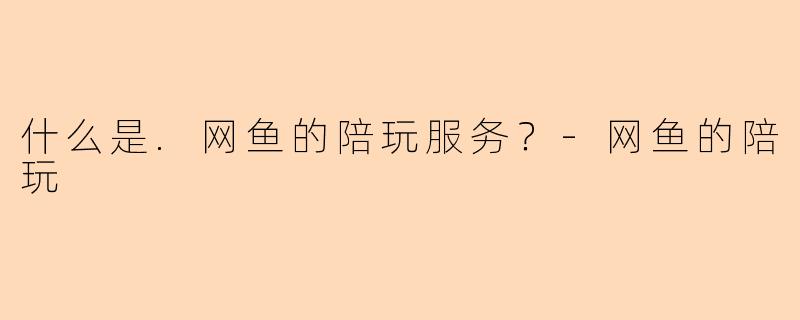 什么是.网鱼的陪玩服务？-网鱼的陪玩