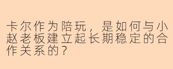 卡尔作为陪玩，是如何与小赵老板建立起长期稳定的合作关系的？