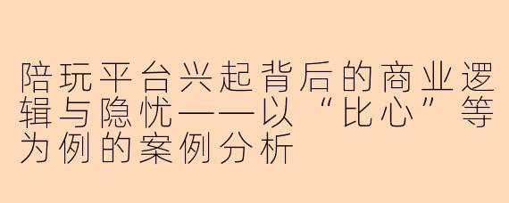 陪玩平台兴起背后的商业逻辑与隐忧——以“比心”等为例的案例分析