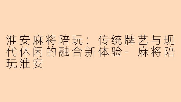 淮安麻将陪玩：传统牌艺与现代休闲的融合新体验-麻将陪玩淮安
