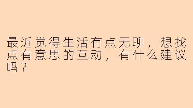 最近觉得生活有点无聊，想找点有意思的互动，有什么建议吗？