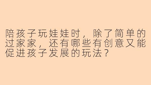 陪孩子玩娃娃时，除了简单的过家家，还有哪些有创意又能促进孩子发展的玩法？