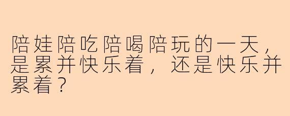 陪娃陪吃陪喝陪玩的一天，是累并快乐着，还是快乐并累着？