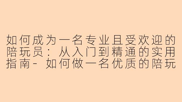 如何成为一名专业且受欢迎的陪玩员：从入门到精通的实用指南-如何做一名优质的陪玩员