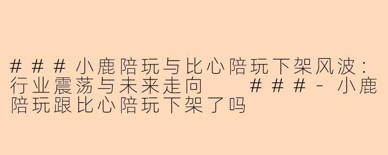###小鹿陪玩与比心陪玩下架风波：行业震荡与未来走向

###-小鹿陪玩跟比心陪玩下架了吗