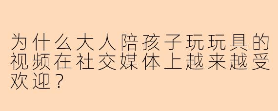 为什么大人陪孩子玩玩具的视频在社交媒体上越来越受欢迎？