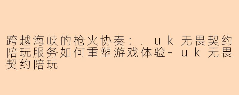 跨越海峡的枪火协奏：.uk无畏契约陪玩服务如何重塑游戏体验-uk无畏契约陪玩