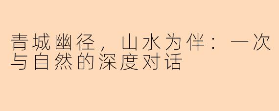 青城幽径,山水为伴:一次与自然的深度对话