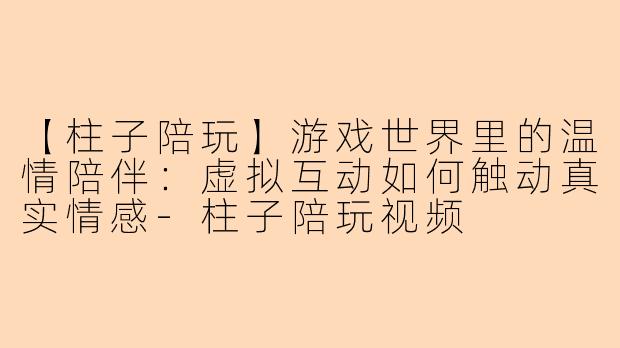【柱子陪玩】游戏世界里的温情陪伴：虚拟互动如何触动真实情感-柱子陪玩视频