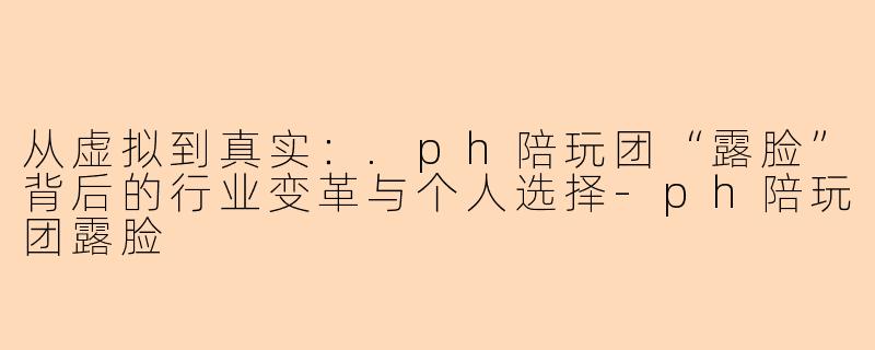 从虚拟到真实：.ph陪玩团“露脸”背后的行业变革与个人选择-ph陪玩团露脸