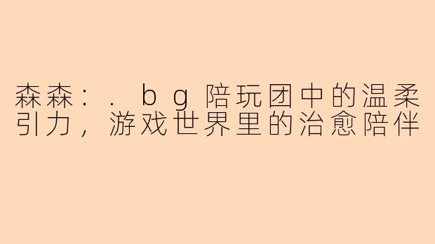 森森：.bg陪玩团中的温柔引力，游戏世界里的治愈陪伴