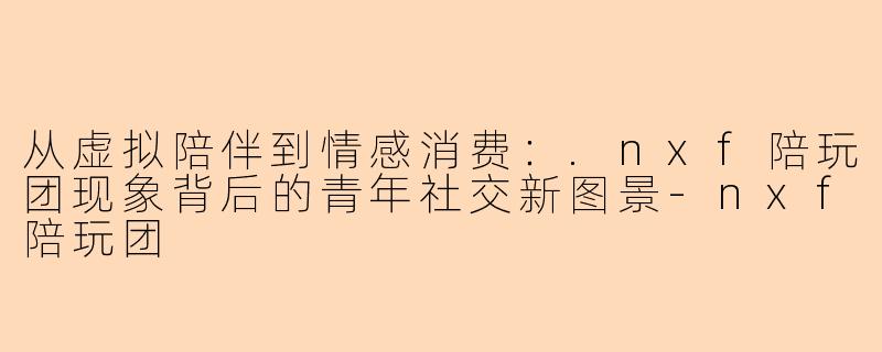 从虚拟陪伴到情感消费：.nxf陪玩团现象背后的青年社交新图景-nxf陪玩团
