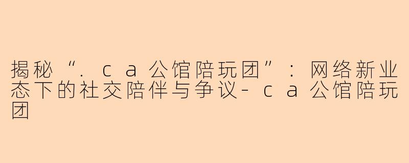 揭秘“.ca公馆陪玩团”：网络新业态下的社交陪伴与争议-ca公馆陪玩团
