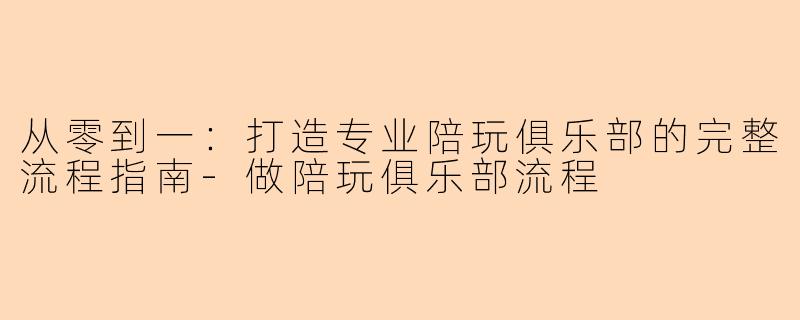 从零到一：打造专业陪玩俱乐部的完整流程指南-做陪玩俱乐部流程