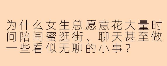 为什么女生总愿意花大量时间陪闺蜜逛街、聊天甚至做一些看似无聊的小事？
