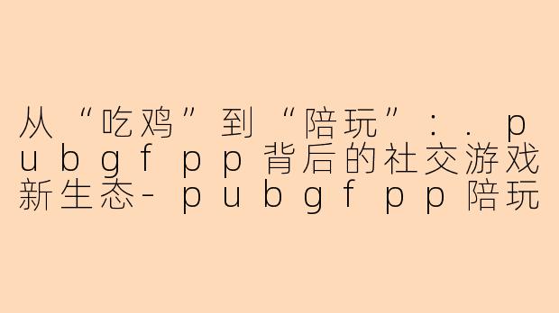 从“吃鸡”到“陪玩”：.pubgfpp背后的社交游戏新生态-pubgfpp陪玩