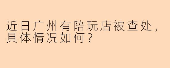 近日广州有陪玩店被查处，具体情况如何？