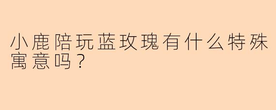 小鹿陪玩蓝玫瑰有什么特殊寓意吗？