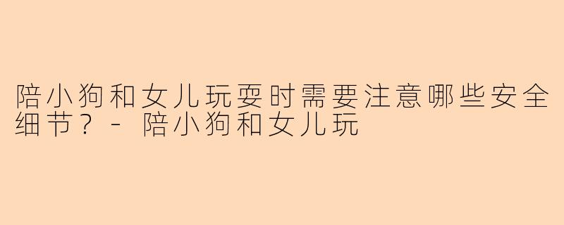 陪小狗和女儿玩耍时需要注意哪些安全细节？-陪小狗和女儿玩