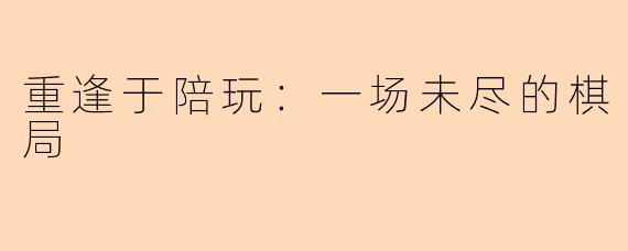 重逢于陪玩：一场未尽的棋局