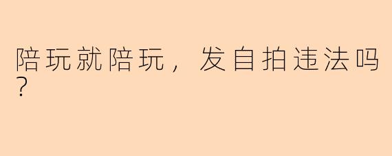 陪玩就陪玩，发自拍违法吗？