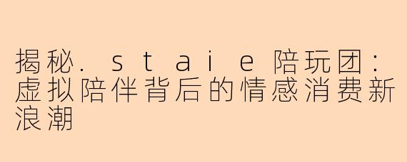 揭秘.staie陪玩团：虚拟陪伴背后的情感消费新浪潮