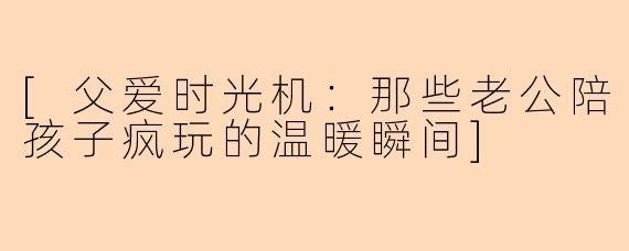 [父爱时光机：那些老公陪孩子疯玩的温暖瞬间]