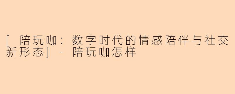[陪玩咖：数字时代的情感陪伴与社交新形态]-陪玩咖怎样