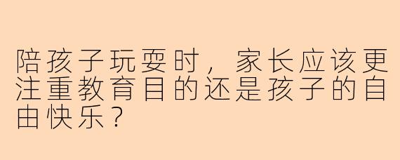 陪孩子玩耍时，家长应该更注重教育目的还是孩子的自由快乐？