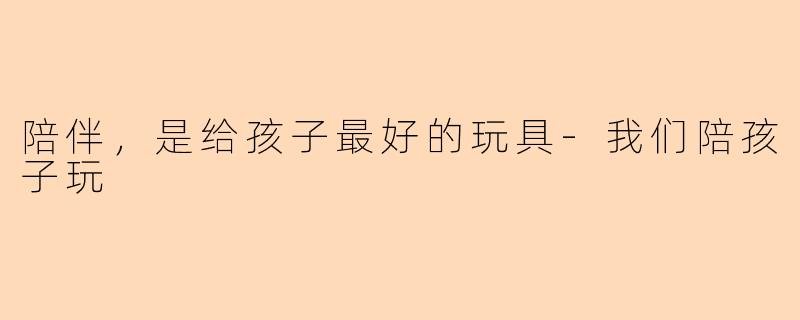 陪伴，是给孩子最好的玩具-我们陪孩子玩