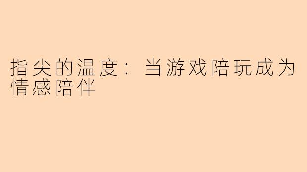 指尖的温度：当游戏陪玩成为情感陪伴