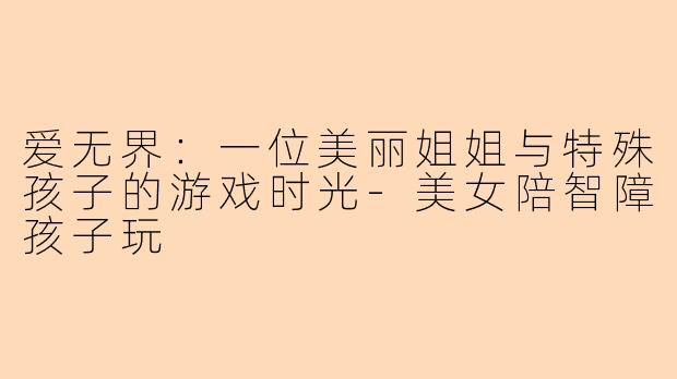 爱无界：一位美丽姐姐与特殊孩子的游戏时光-美女陪智障孩子玩