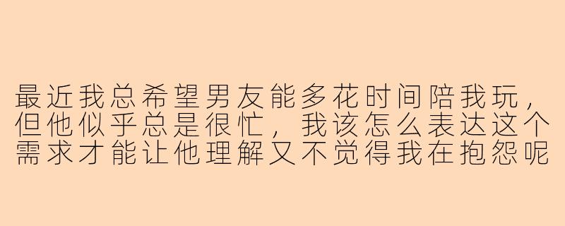 最近我总希望男友能多花时间陪我玩，但他似乎总是很忙，我该怎么表达这个需求才能让他理解又不觉得我在抱怨呢？