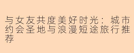 与女友共度美好时光：城市约会圣地与浪漫短途旅行推荐