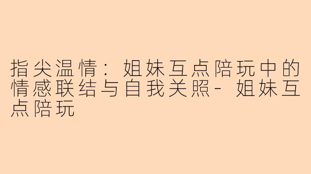 指尖温情：姐妹互点陪玩中的情感联结与自我关照-姐妹互点陪玩