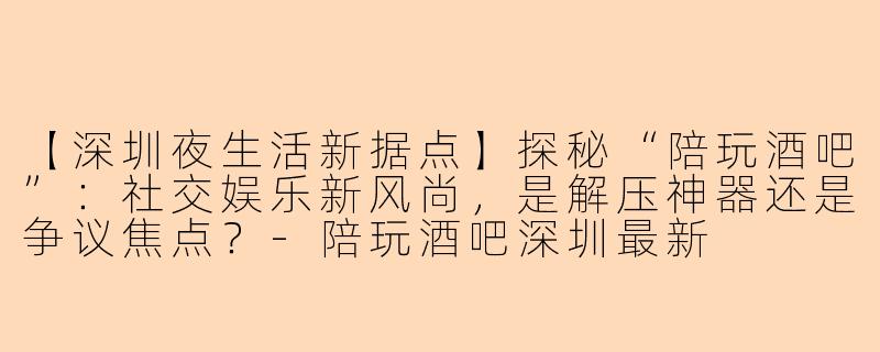 【深圳夜生活新据点】探秘“陪玩酒吧”：社交娱乐新风尚，是解压神器还是争议焦点？
