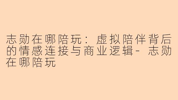志勋在哪陪玩：虚拟陪伴背后的情感连接与商业逻辑-志勋在哪陪玩