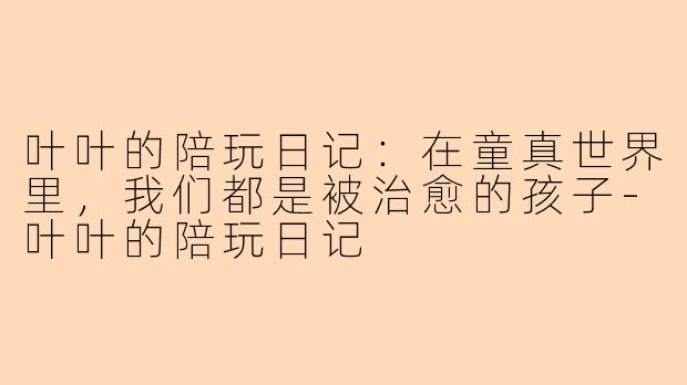 叶叶的陪玩日记:在童真世界里,我们都是被治愈的孩子-叶叶的陪玩日记