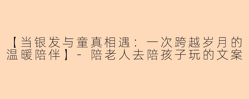 【当银发与童真相遇：一次跨越岁月的温暖陪伴】-陪老人去陪孩子玩的文案