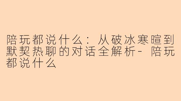 陪玩都说什么：从破冰寒暄到默契热聊的对话全解析-陪玩都说什么