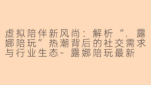 虚拟陪伴新风尚：解析“.露娜陪玩”热潮背后的社交需求与行业生态-露娜陪玩最新