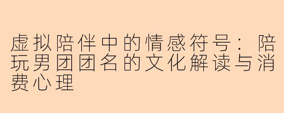 虚拟陪伴中的情感符号：陪玩男团团名的文化解读与消费心理